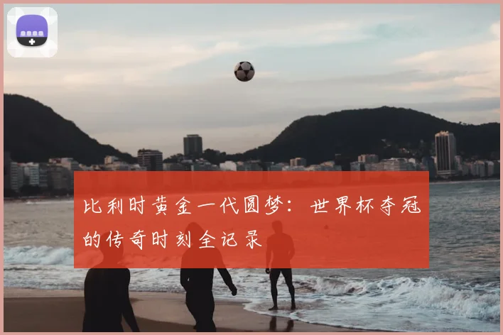 比利时黄金一代圆梦：世界杯夺冠的传奇时刻全记录