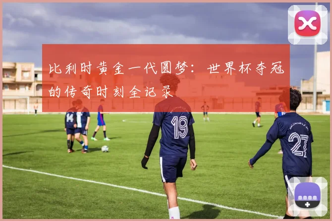 比利时黄金一代圆梦:世界杯夺冠的传奇时刻全记录